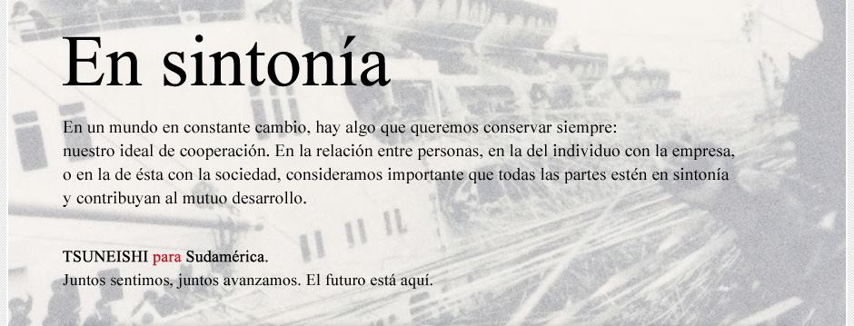 Resounding mutual interest. What we will retain in this time of change is a mutual interest, between the individuals, between the company and its staff and between the company and the wider community.  We value the importance of echoing thoughts with each other and enhancing each other. TSUNEISHI para Sudamérica If we experience together and progress together, our future is right here.